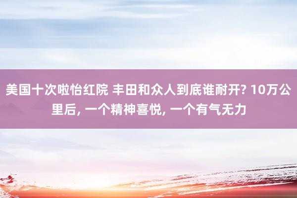 美国十次啦怡红院 丰田和众人到底谁耐开? 10万公里后， 一个精神喜悦， 一个有气无力