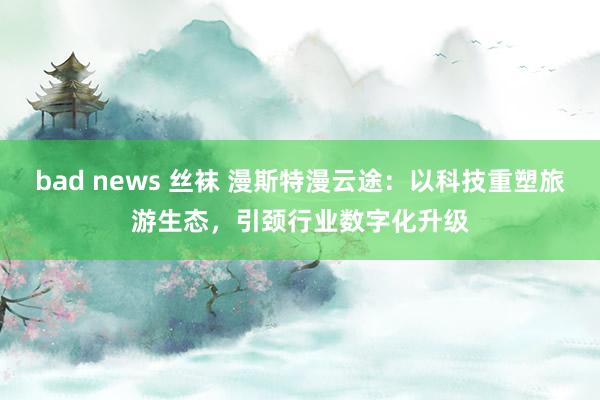 bad news 丝袜 漫斯特漫云途：以科技重塑旅游生态，引颈行业数字化升级