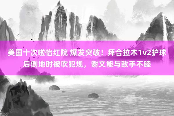 美国十次啦怡红院 爆发突破！拜合拉木1v2护球后倒地时被吹犯规，谢文能与敌手不睦