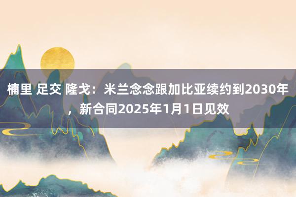 楠里 足交 隆戈：米兰念念跟加比亚续约到2030年，新合同2025年1月1日见效