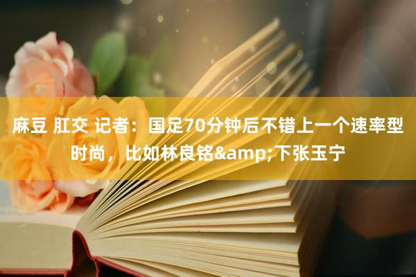 麻豆 肛交 记者：国足70分钟后不错上一个速率型时尚，比如林良铭&下张玉宁