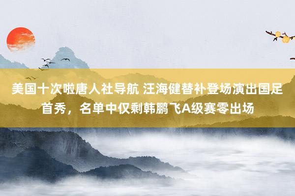 美国十次啦唐人社导航 汪海健替补登场演出国足首秀，名单中仅剩韩鹏飞A级赛零出场