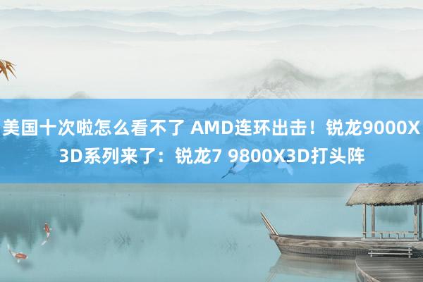 美国十次啦怎么看不了 AMD连环出击！锐龙9000X3D系列来了：锐龙7 9800X3D打头阵