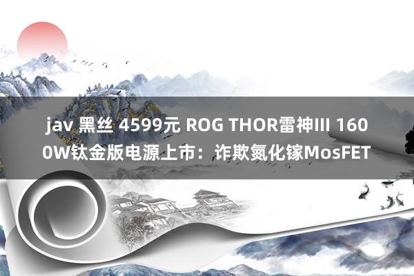 jav 黑丝 4599元 ROG THOR雷神III 1600W钛金版电源上市：诈欺氮化镓MosFET