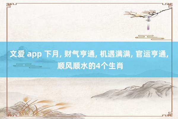 文爱 app 下月， 财气亨通， 机遇满满， 官运亨通， 顺风顺水的4个生肖