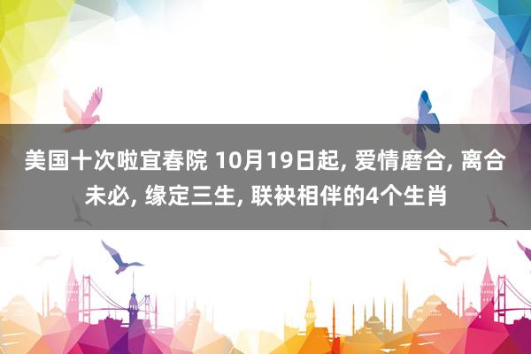 美国十次啦宜春院 10月19日起， 爱情磨合， 离合未必， 缘定三生， 联袂相伴的4个生肖