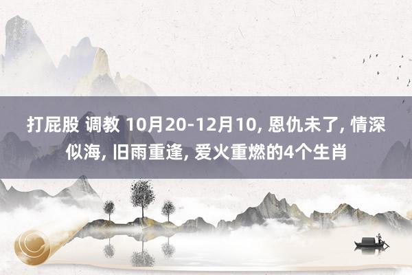 打屁股 调教 10月20-12月10， 恩仇未了， 情深似海， 旧雨重逢， 爱火重燃的4个生肖