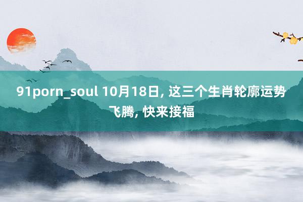 91porn_soul 10月18日， 这三个生肖轮廓运势飞腾， 快来接福