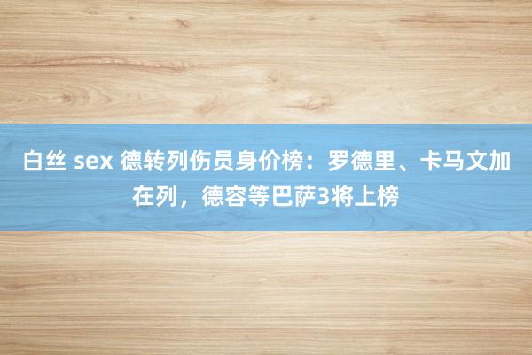 白丝 sex 德转列伤员身价榜：罗德里、卡马文加在列，德容等巴萨3将上榜