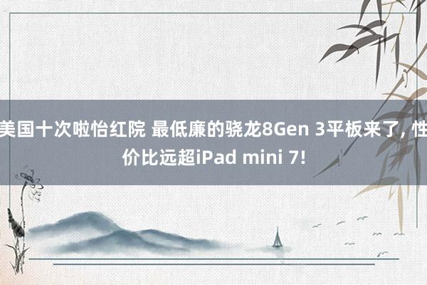 美国十次啦怡红院 最低廉的骁龙8Gen 3平板来了， 性价比远超iPad mini 7!