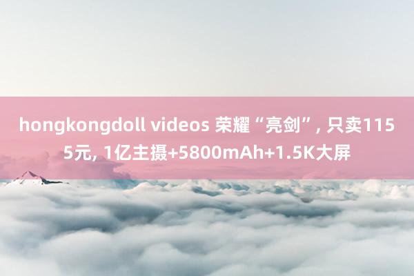 hongkongdoll videos 荣耀“亮剑”， 只卖1155元， 1亿主摄+5800mAh+1.5K大屏