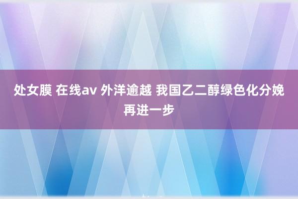 处女膜 在线av 外洋逾越 我国乙二醇绿色化分娩再进一步