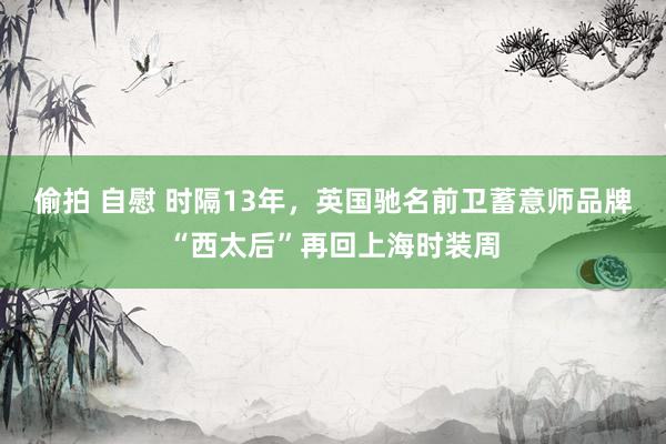 偷拍 自慰 时隔13年，英国驰名前卫蓄意师品牌“西太后”再回上海时装周