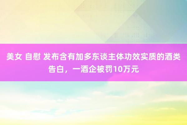 美女 自慰 发布含有加多东谈主体功效实质的酒类告白，一酒企被罚10万元