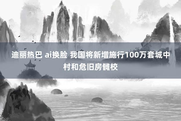 迪丽热巴 ai换脸 我国将新增施行100万套城中村和危旧房雠校