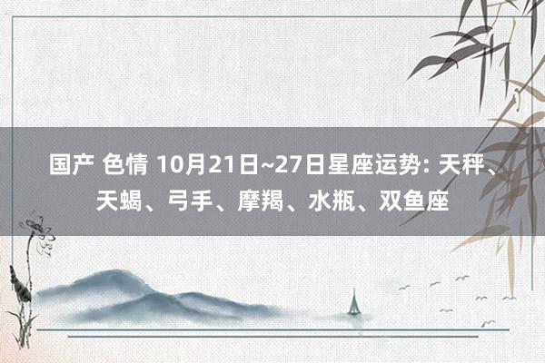 国产 色情 10月21日~27日星座运势: 天秤、天蝎、弓手、摩羯、水瓶、双鱼座