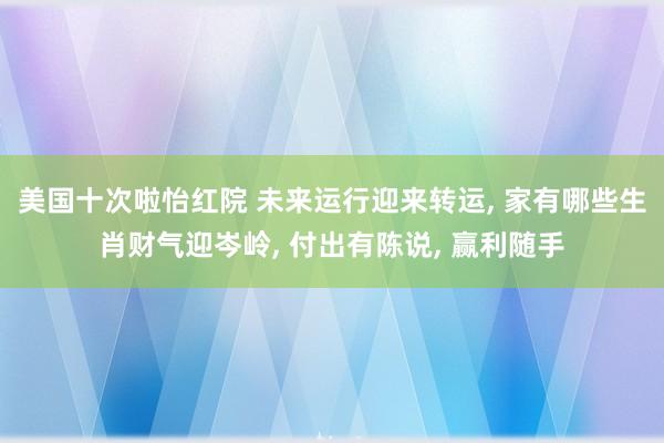 美国十次啦怡红院 未来运行迎来转运， 家有哪些生肖财气迎岑岭， 付出有陈说， 赢利随手