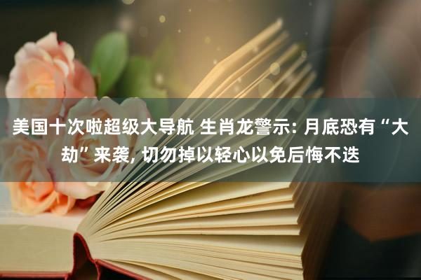 美国十次啦超级大导航 生肖龙警示: 月底恐有“大劫”来袭， 切勿掉以轻心以免后悔不迭