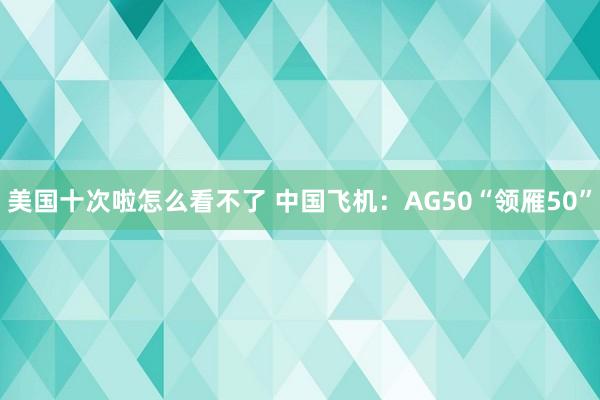 美国十次啦怎么看不了 中国飞机：AG50“领雁50”