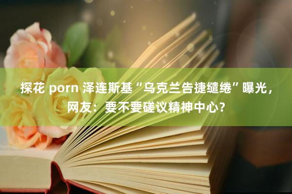 探花 porn 泽连斯基“乌克兰告捷缱绻”曝光，网友：要不要磋议精神中心？