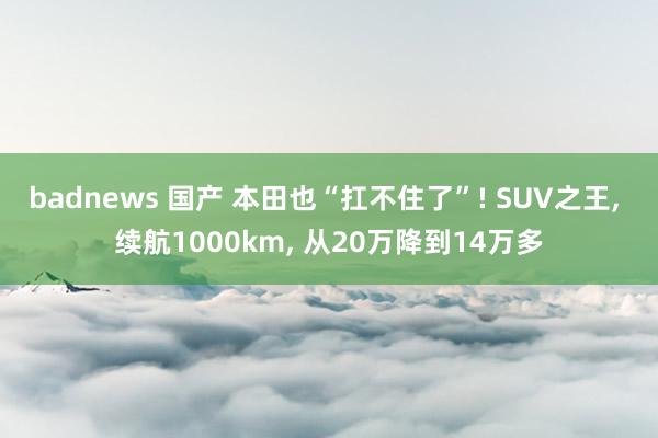 badnews 国产 本田也“扛不住了”! SUV之王， 续航1000km， 从20万降到14万多