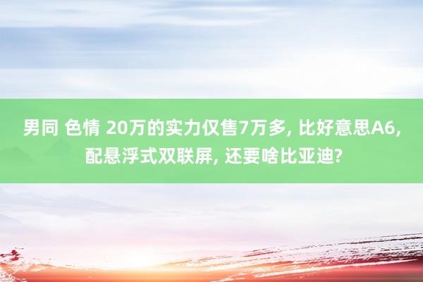 男同 色情 20万的实力仅售7万多， 比好意思A6， 配悬浮式双联屏， 还要啥比亚迪?