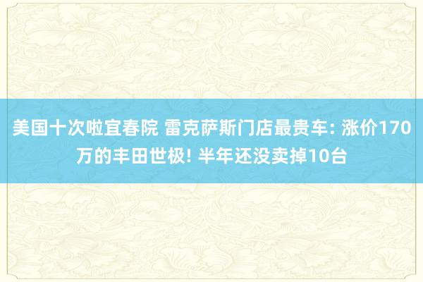 美国十次啦宜春院 雷克萨斯门店最贵车: 涨价170万的丰田世极! 半年还没卖掉10台