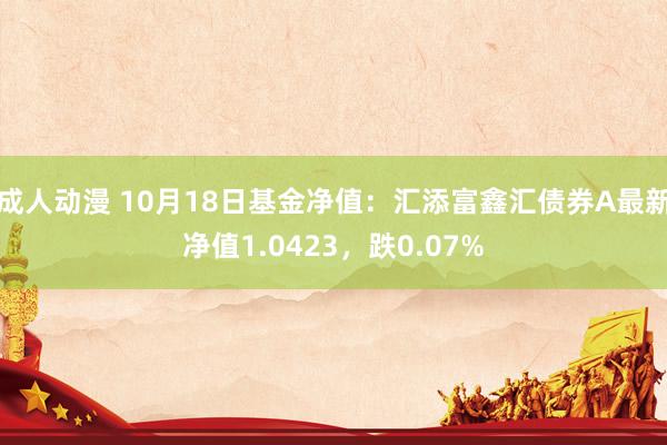 成人动漫 10月18日基金净值：汇添富鑫汇债券A最新净值1.0423，跌0.07%