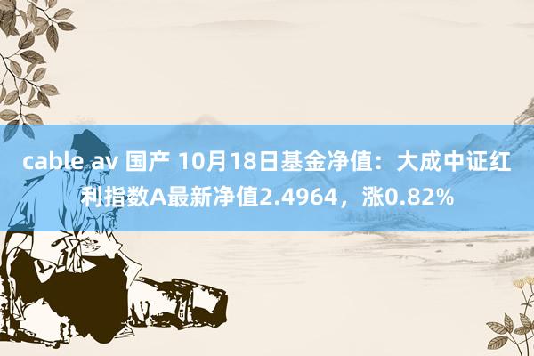 cable av 国产 10月18日基金净值：大成中证红利指数A最新净值2.4964，涨0.82%