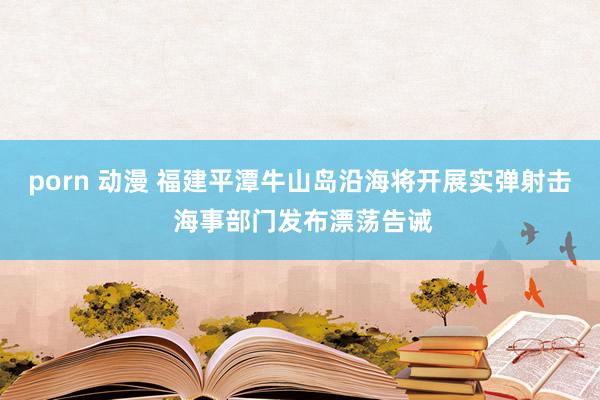 porn 动漫 福建平潭牛山岛沿海将开展实弹射击 海事部门发布漂荡告诫