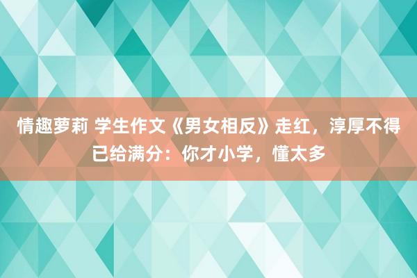 情趣萝莉 学生作文《男女相反》走红，淳厚不得已给满分：你才小学，懂太多