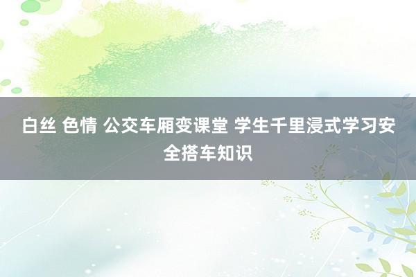 白丝 色情 公交车厢变课堂 学生千里浸式学习安全搭车知识