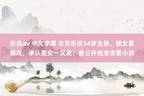 在线av 中文字幕 古天乐庆54岁生辰，被女星调戏，承认是女一又友！曾公开说念念要小孩