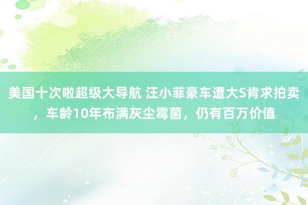 美国十次啦超级大导航 汪小菲豪车遭大S肯求拍卖，车龄10年布满灰尘霉菌，仍有百万价值