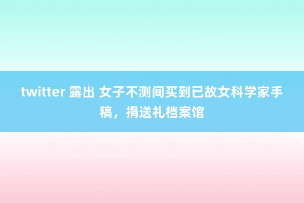 twitter 露出 女子不测间买到已故女科学家手稿，捐送礼档案馆