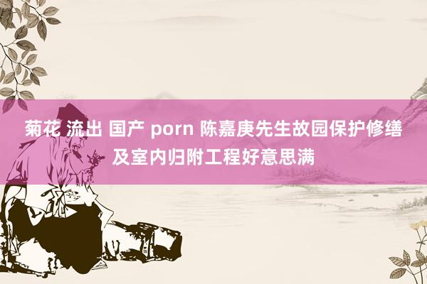 菊花 流出 国产 porn 陈嘉庚先生故园保护修缮及室内归附工程好意思满