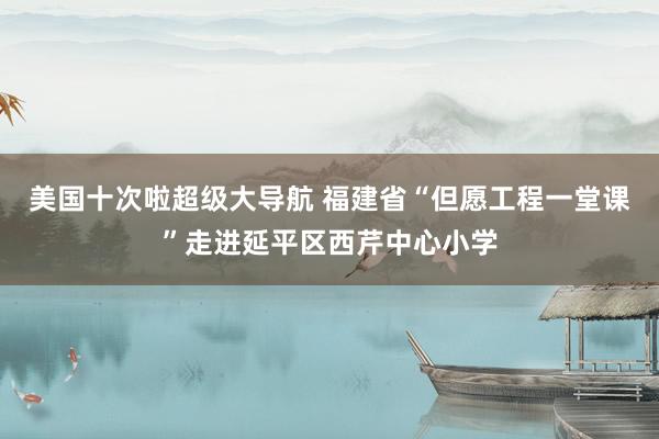 美国十次啦超级大导航 福建省“但愿工程一堂课”走进延平区西芹中心小学