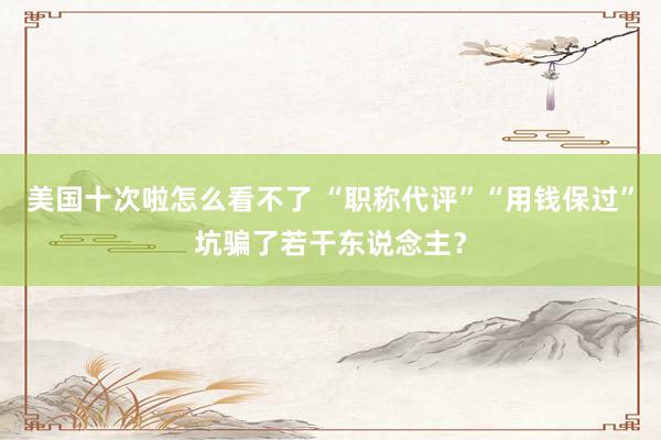 美国十次啦怎么看不了 “职称代评”“用钱保过”坑骗了若干东说念主？