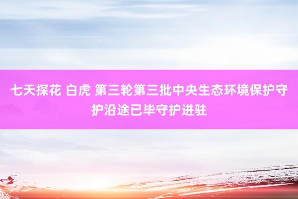 七天探花 白虎 第三轮第三批中央生态环境保护守护沿途已毕守护进驻