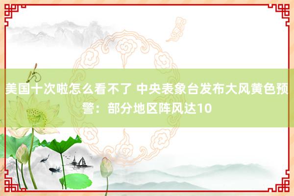 美国十次啦怎么看不了 中央表象台发布大风黄色预警：部分地区阵风达10