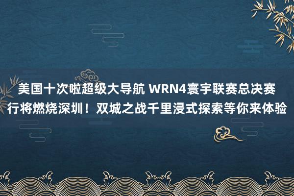 美国十次啦超级大导航 WRN4寰宇联赛总决赛行将燃烧深圳！双城之战千里浸式探索等你来体验