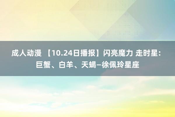 成人动漫 【10.24日播报】闪亮魔力 走时星: 巨蟹、白羊、天蝎—徐佩玲星座