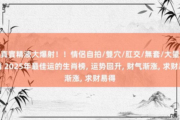 真實精液大爆射！！情侶自拍/雙穴/肛交/無套/大量噴精 2025年最佳运的生肖榜， 运势回升， 财气渐涨， 求财易得