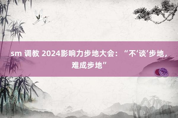 sm 调教 2024影响力步地大会：“不‘谈’步地，难成步地”