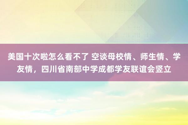 美国十次啦怎么看不了 空谈母校情、师生情、学友情，四川省南部中学成都学友联谊会竖立