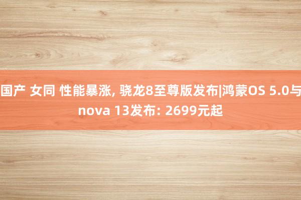 国产 女同 性能暴涨， 骁龙8至尊版发布|鸿蒙OS 5.0与nova 13发布: 2699元起