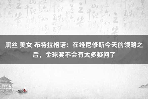 黑丝 美女 布特拉格诺：在维尼修斯今天的领略之后，金球奖不会有太多疑问了