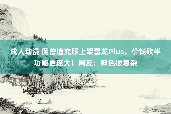 成人动漫 魔兽追究服上架雷龙Plus，价钱砍半功能更庞大！网友：神色很复杂