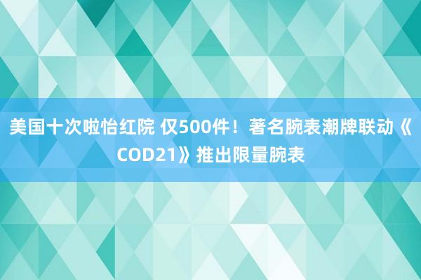 美国十次啦怡红院 仅500件！著名腕表潮牌联动《COD21》推出限量腕表