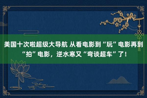 美国十次啦超级大导航 从看电影到“玩”电影再到“拍”电影，逆水寒又“弯谈超车”了！